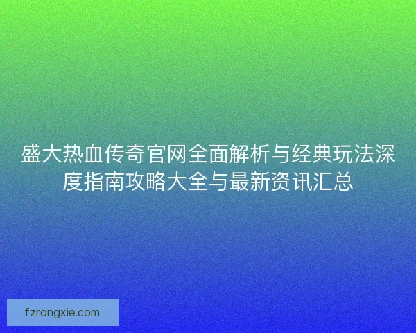 盛大热血传奇官网全面解析与经典玩法深度指南攻略大全与最新资讯汇总