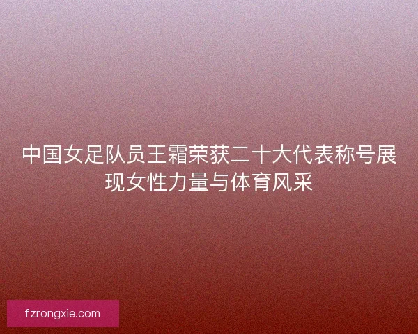 中国女足队员王霜荣获二十大代表称号展现女性力量与体育风采
